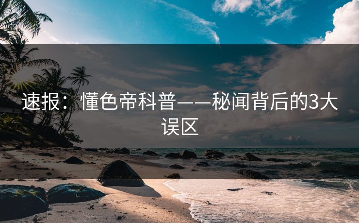 速报：懂色帝科普——秘闻背后的3大误区