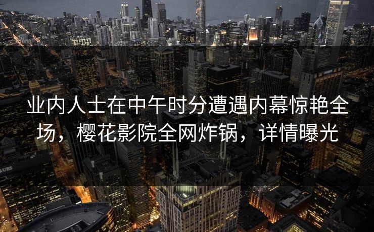 业内人士在中午时分遭遇内幕惊艳全场，樱花影院全网炸锅，详情曝光