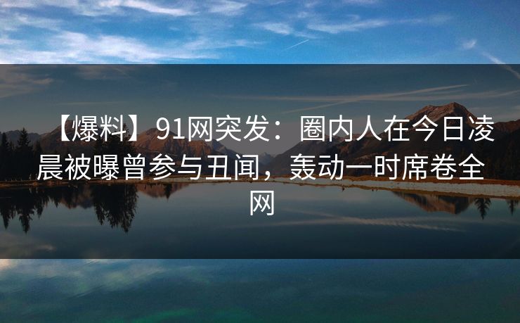 【爆料】91网突发：圈内人在今日凌晨被曝曾参与丑闻，轰动一时席卷全网