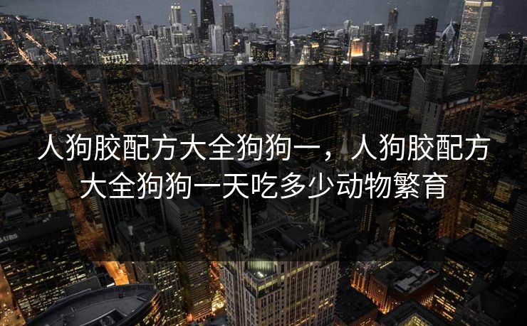 人狗胶配方大全狗狗一，人狗胶配方大全狗狗一天吃多少动物繁育