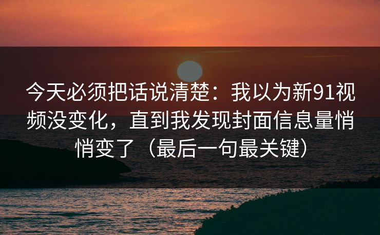 今天必须把话说清楚：我以为新91视频没变化，直到我发现封面信息量悄悄变了（最后一句最关键）