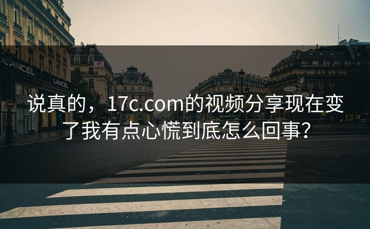 说真的，17c.com的视频分享现在变了我有点心慌到底怎么回事？