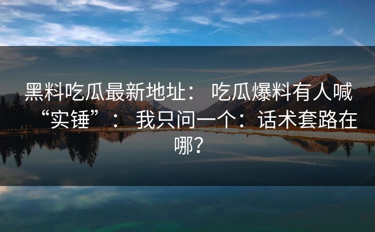 黑料吃瓜最新地址： 吃瓜爆料有人喊“实锤”： 我只问一个：话术套路在哪？