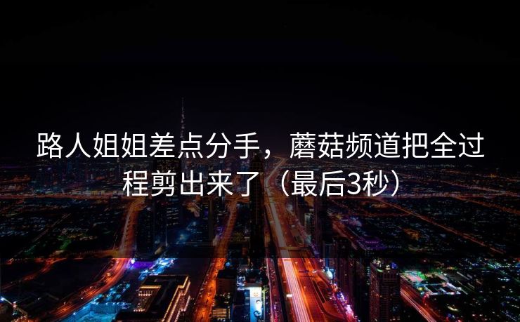 路人姐姐差点分手，蘑菇频道把全过程剪出来了（最后3秒）