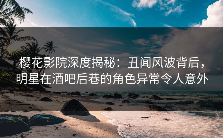 樱花影院深度揭秘：丑闻风波背后，明星在酒吧后巷的角色异常令人意外