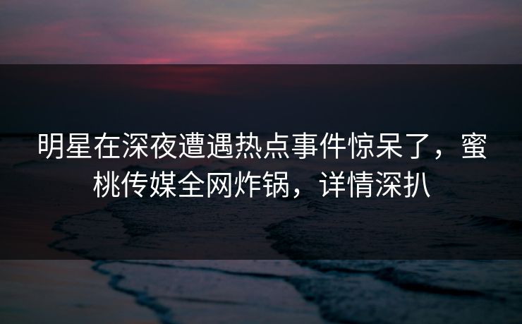 明星在深夜遭遇热点事件惊呆了，蜜桃传媒全网炸锅，详情深扒