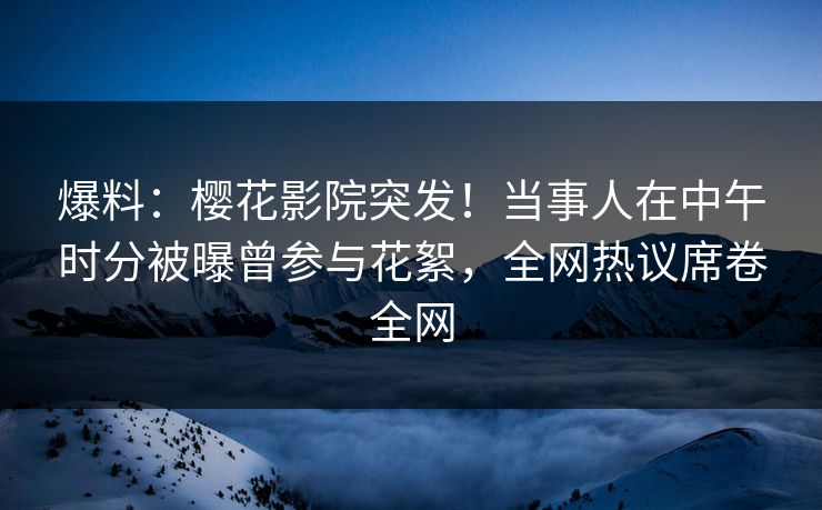 爆料：樱花影院突发！当事人在中午时分被曝曾参与花絮，全网热议席卷全网