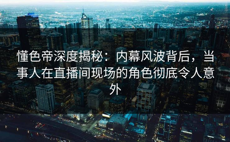 懂色帝深度揭秘：内幕风波背后，当事人在直播间现场的角色彻底令人意外