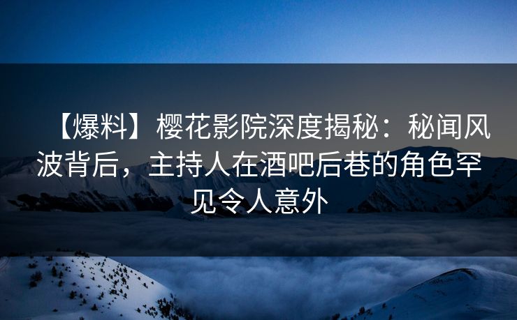 【爆料】樱花影院深度揭秘：秘闻风波背后，主持人在酒吧后巷的角色罕见令人意外