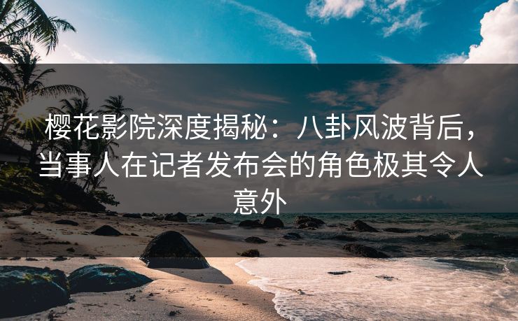 樱花影院深度揭秘：八卦风波背后，当事人在记者发布会的角色极其令人意外