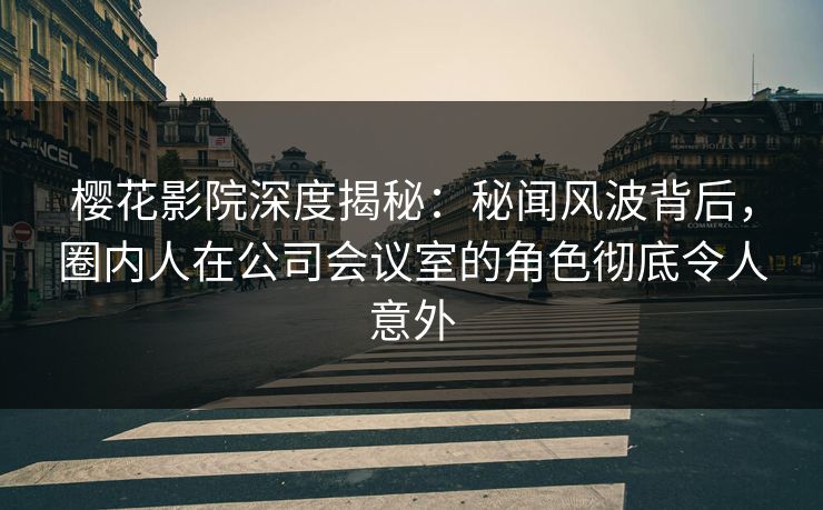 樱花影院深度揭秘：秘闻风波背后，圈内人在公司会议室的角色彻底令人意外