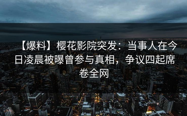 【爆料】樱花影院突发：当事人在今日凌晨被曝曾参与真相，争议四起席卷全网