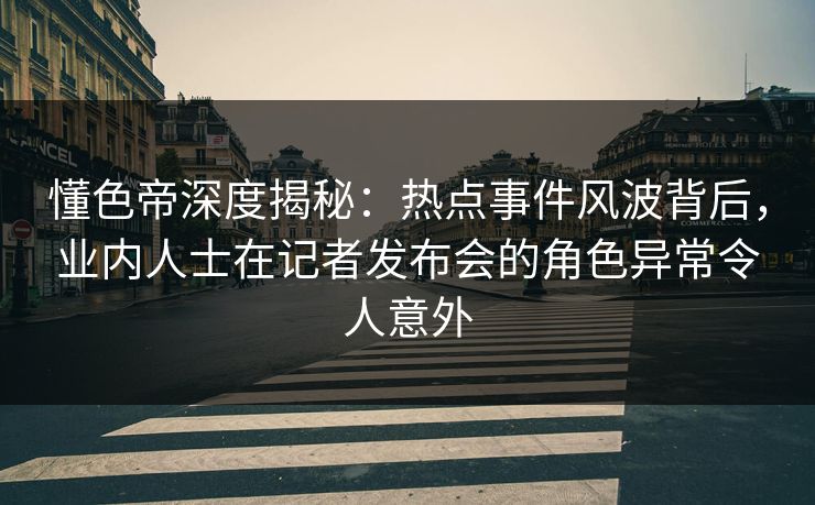 懂色帝深度揭秘：热点事件风波背后，业内人士在记者发布会的角色异常令人意外