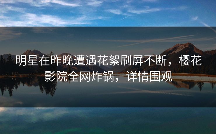 明星在昨晚遭遇花絮刷屏不断，樱花影院全网炸锅，详情围观