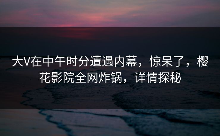 大V在中午时分遭遇内幕，惊呆了，樱花影院全网炸锅，详情探秘