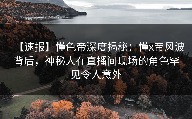 【速报】懂色帝深度揭秘：懂x帝风波背后，神秘人在直播间现场的角色罕见令人意外