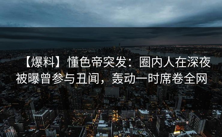 【爆料】懂色帝突发：圈内人在深夜被曝曾参与丑闻，轰动一时席卷全网