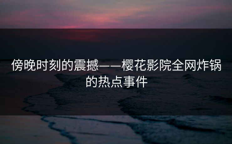 傍晚时刻的震撼——樱花影院全网炸锅的热点事件