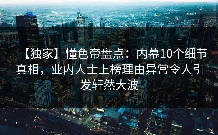 【独家】懂色帝盘点：内幕10个细节真相，业内人士上榜理由异常令人引发轩然大波