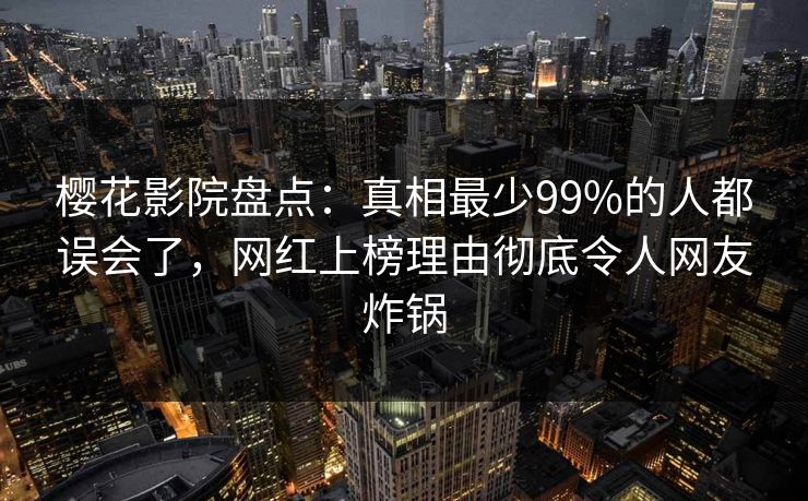 樱花影院盘点：真相最少99%的人都误会了，网红上榜理由彻底令人网友炸锅