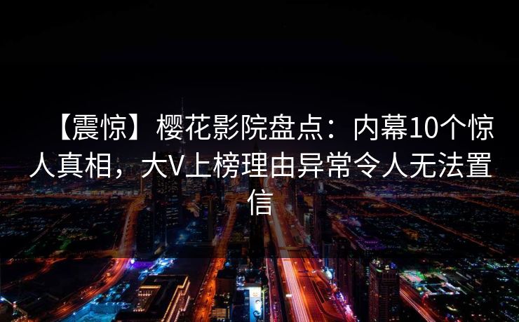 【震惊】樱花影院盘点:内幕10个惊人真相,大V上榜理由异常令人无法置信 【震惊】樱花影院盘点:内幕10个惊人真相,大V上榜理由异常令人无法置信