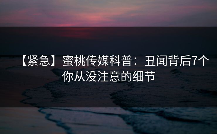 【紧急】蜜桃传媒科普：丑闻背后7个你从没注意的细节