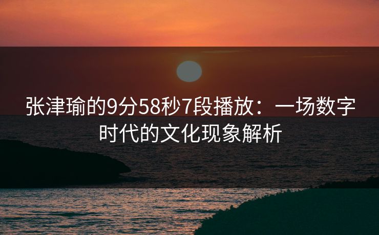 张津瑜的9分58秒7段播放：一场数字时代的文化现象解析