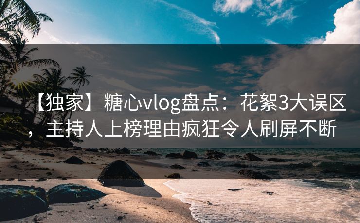 【独家】糖心vlog盘点：花絮3大误区，主持人上榜理由疯狂令人刷屏不断