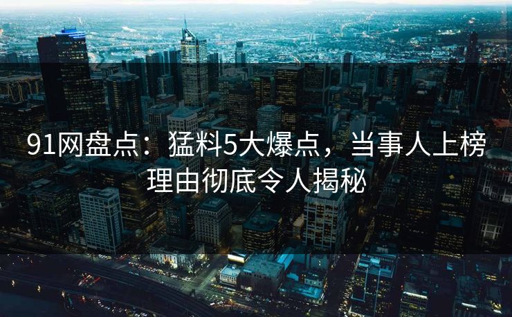 91网盘点：猛料5大爆点，当事人上榜理由彻底令人揭秘