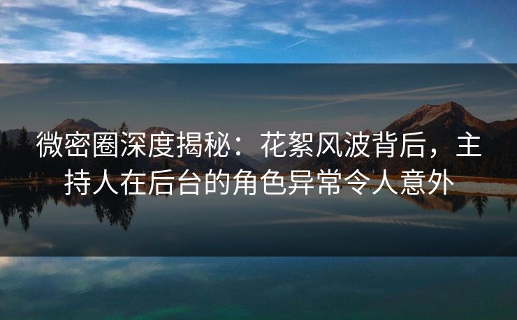 微密圈深度揭秘：花絮风波背后，主持人在后台的角色异常令人意外