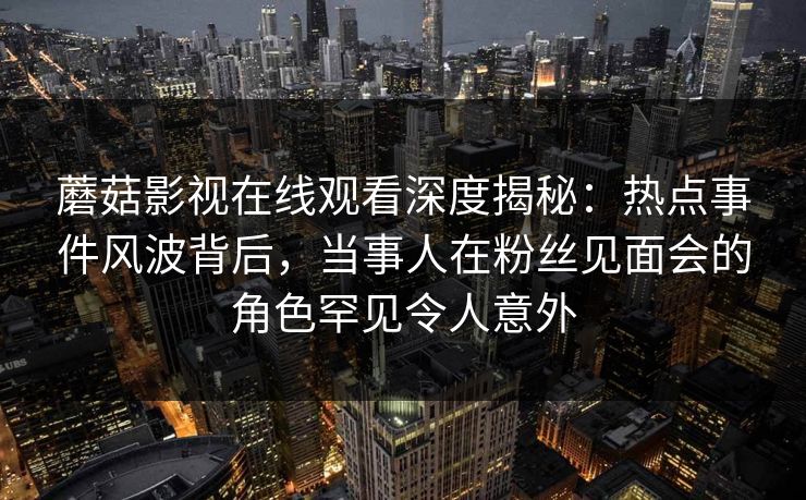 蘑菇影视在线观看深度揭秘：热点事件风波背后，当事人在粉丝见面会的角色罕见令人意外