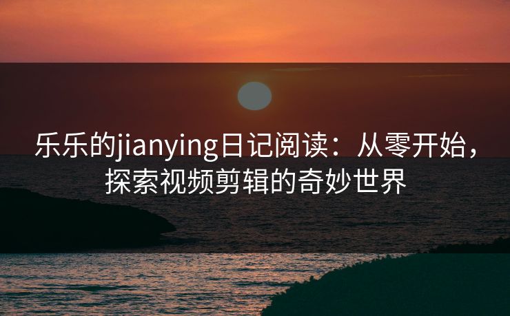 乐乐的jianying日记阅读：从零开始，探索视频剪辑的奇妙世界