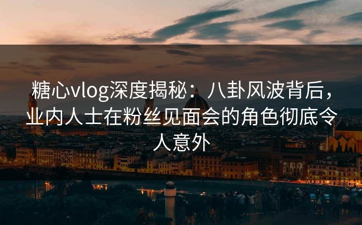 糖心vlog深度揭秘：八卦风波背后，业内人士在粉丝见面会的角色彻底令人意外