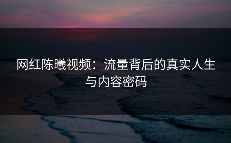 网红陈曦视频：流量背后的真实人生与内容密码