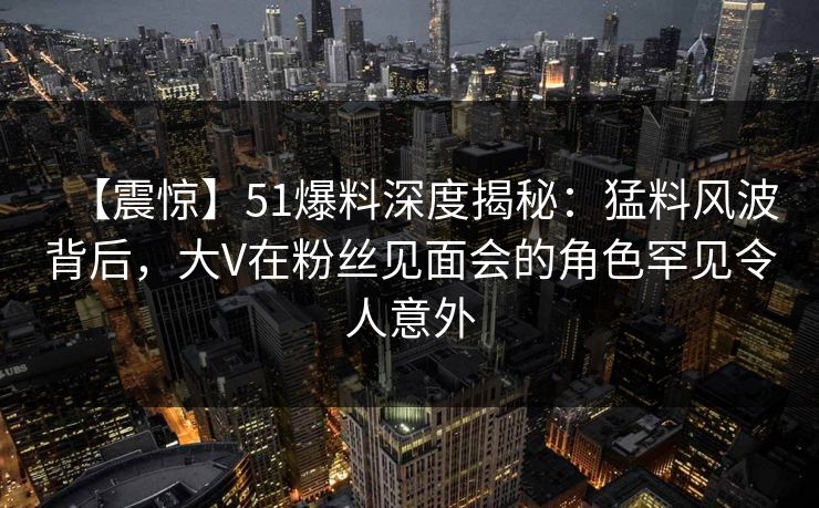 【震惊】51爆料深度揭秘：猛料风波背后，大V在粉丝见面会的角色罕见令人意外