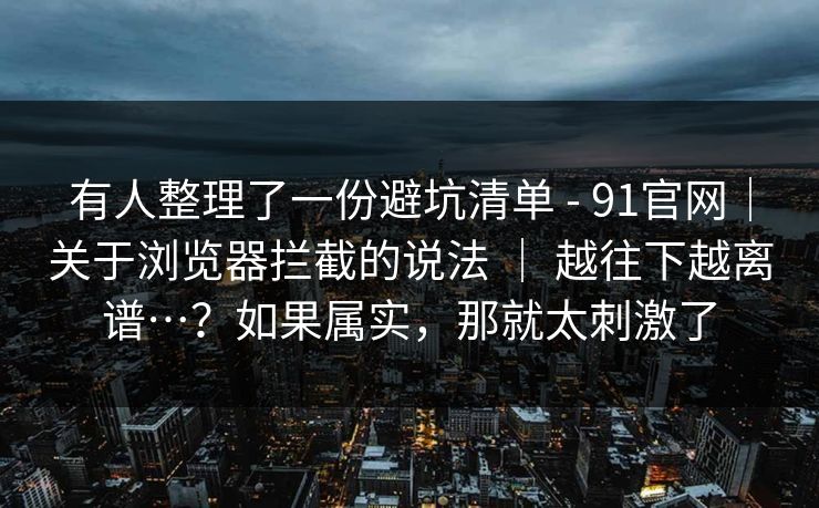 有人整理了一份避坑清单 - 91官网｜关于浏览器拦截的说法 ｜ 越往下越离谱…？如果属实，那就太刺激了