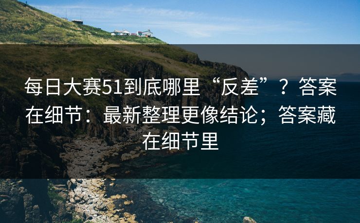 每日大赛51到底哪里“反差”？答案在细节：最新整理更像结论；答案藏在细节里