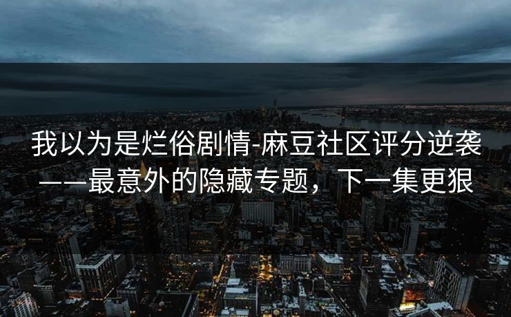 我以为是烂俗剧情-麻豆社区评分逆袭——最意外的隐藏专题，下一集更狠