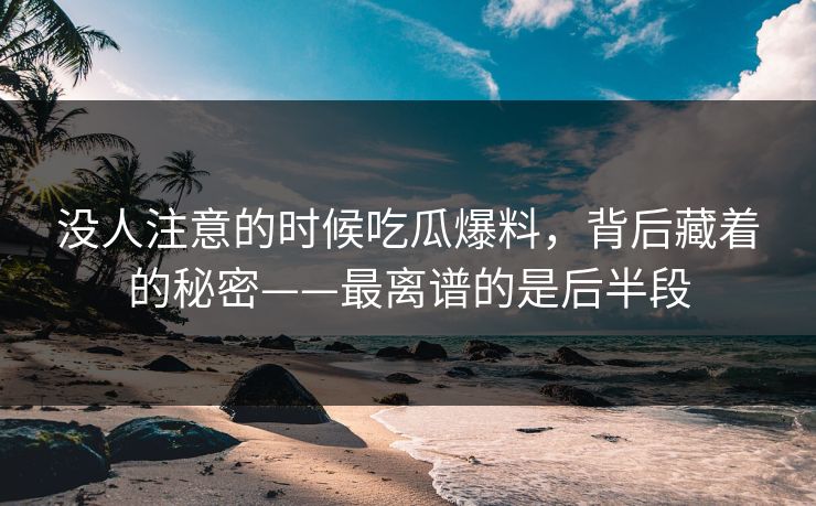 没人注意的时候吃瓜爆料，背后藏着的秘密——最离谱的是后半段