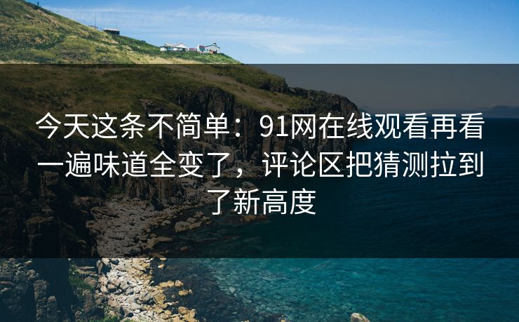 今天这条不简单：91网在线观看再看一遍味道全变了，评论区把猜测拉到了新高度