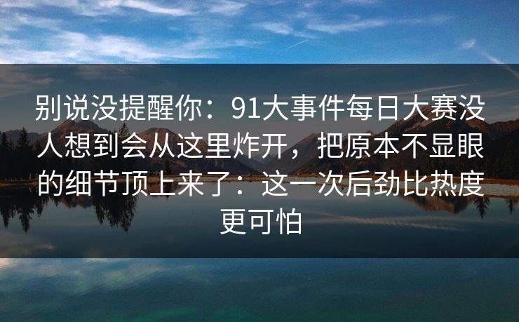 别说没提醒你：91大事件每日大赛没人想到会从这里炸开，把原本不显眼的细节顶上来了：这一次后劲比热度更可怕