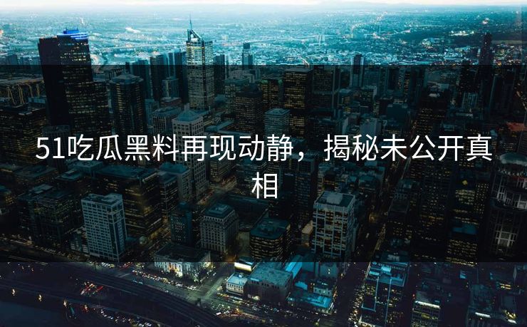 51吃瓜黑料再现动静，揭秘未公开真相