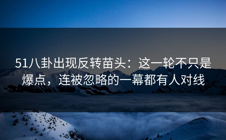 51八卦出现反转苗头：这一轮不只是爆点，连被忽略的一幕都有人对线